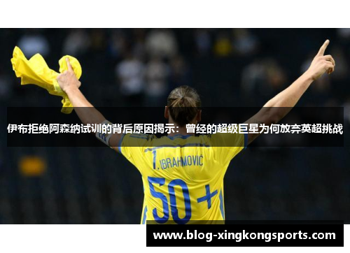 伊布拒绝阿森纳试训的背后原因揭示：曾经的超级巨星为何放弃英超挑战