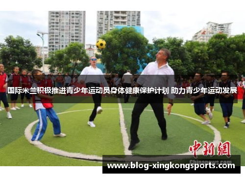 国际米兰积极推进青少年运动员身体健康保护计划 助力青少年运动发展
