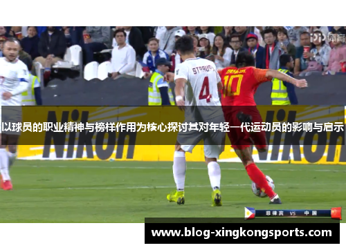 以球员的职业精神与榜样作用为核心探讨其对年轻一代运动员的影响与启示