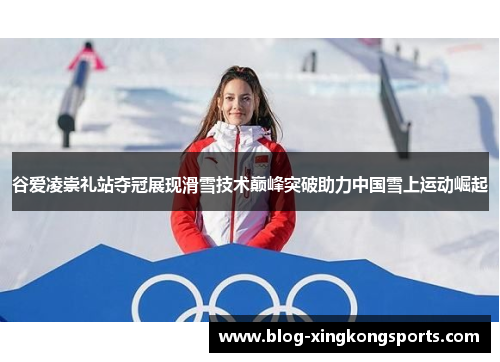 谷爱凌崇礼站夺冠展现滑雪技术巅峰突破助力中国雪上运动崛起