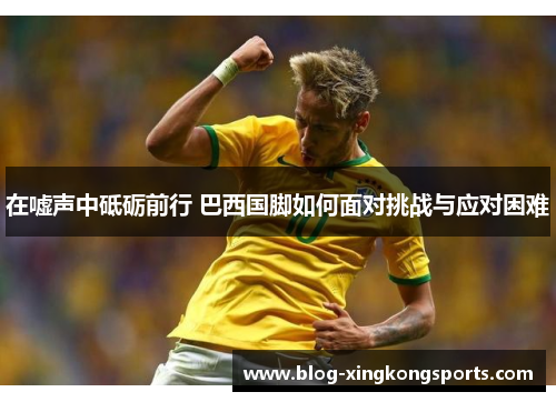 在嘘声中砥砺前行 巴西国脚如何面对挑战与应对困难