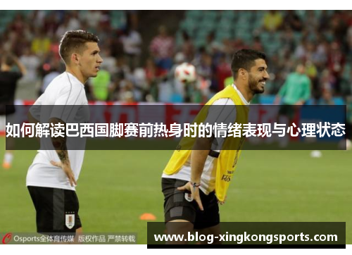 如何解读巴西国脚赛前热身时的情绪表现与心理状态