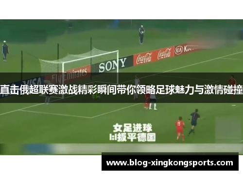 直击俄超联赛激战精彩瞬间带你领略足球魅力与激情碰撞