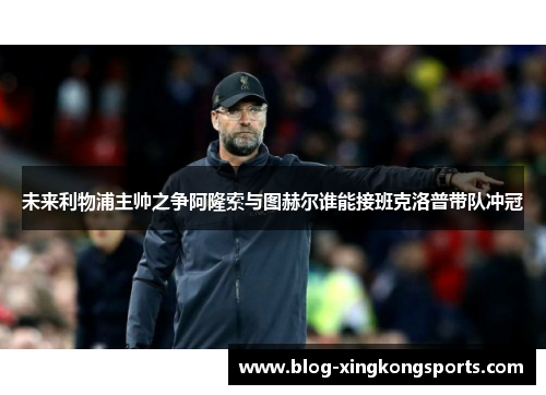 未来利物浦主帅之争阿隆索与图赫尔谁能接班克洛普带队冲冠