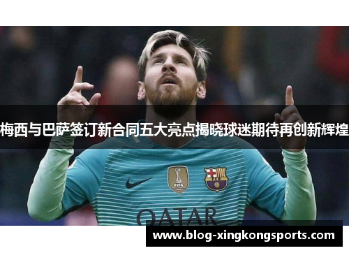梅西与巴萨签订新合同五大亮点揭晓球迷期待再创新辉煌
