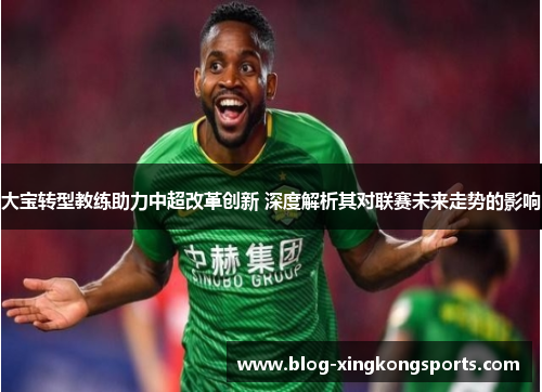 大宝转型教练助力中超改革创新 深度解析其对联赛未来走势的影响