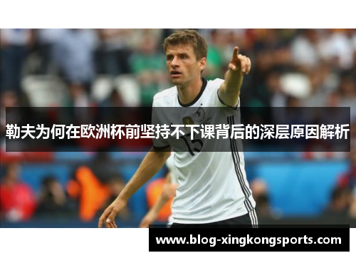 勒夫为何在欧洲杯前坚持不下课背后的深层原因解析