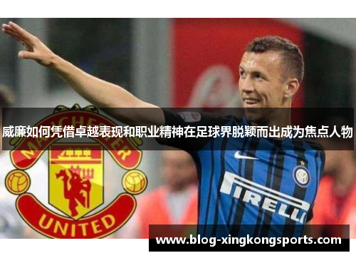 威廉如何凭借卓越表现和职业精神在足球界脱颖而出成为焦点人物
